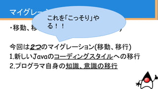 ・移動、移行という意味(Wikipediaより)
今回は２つのマイグレーション(移動、移行)
1.新しいJavaのコーディングスタイルへの移行
2.プログラマ自身の知識、意識の移行
マイグレーションとは
これを「こっそり」や
る！！
 