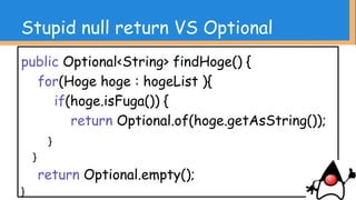 Stupid null return VS Optional
// 安全にいろんな受け取り方が出来る
Optional<String> hoge = findHoge();
hoge.ifPresent(hoge -> System.out.println(hoge.
length));
String hogehoge = hoge.orElse(“値なし”);
hoge.orElseThrow(() ->
new RuntimeException(“値無いの許さん”));
 