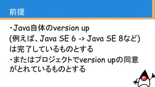 ・Java自体のversion up
(例えば、Java SE 6 -> Java SE 8など)
は完了しているものとする
・またはプロジェクトでversion upの同意
がとれているものとする
前提
 