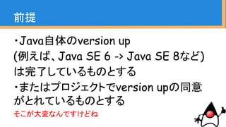 ・Java自体のversion up
(例えば、Java SE 6 -> Java SE 8など)
は完了しているものとする
・またはプロジェクトでversion upの同意
がとれているものとする
そこが大変なんですけどね
前提
 