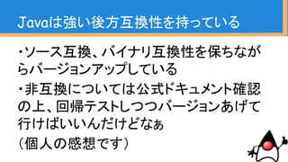 ・むしろサポート切れのもの使ってる方が
危ない気がするんだけどなぁ
・有償サポートとかどうしてますか？ええ、
なにそれ？ってなったら素直にバージョン
アップした方が良い気が
（個人の感想です）
Javaは強い後方互換性を持っている
 