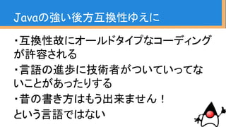 ・互換性故にオールドタイプなコーディング
が許容される
・言語の進歩に技術者がついていってな
いことがあったりする
・昔の書き方はもう出来ません！
という言語ではない
Javaの強い後方互換性ゆえに
これをなんとかしたい！
という発表です
 