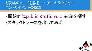 ・原始的にpublic static void mainを探す
・スタックトレースを出してみる
new Exception().printstacktrace();
※あくまでデバッグ用
1.現場のコードを診る 〜アーキテクチャ〜
エントリポイントの探索
 