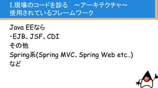 1.現場のコードを診る 〜アーキテクチャ〜
使用されているフレームワーク
Java EEなら
・EJB、JSF、CDI
その他
Spring系(Spring AOP、Spring Web etc..)
など
知っていなくても、
アノテーションかクラス名で
検索すればなんとなくは分か
るはず。
事前知識としてある程度知っ
ておきたい
 