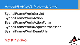 ベースをラッピングしたフレームワーク
SyanaiFrameWorkServlet
SyanaiFrameWorkAction
SyanaiFrameWorkActionForm
SyanaiFrameWorkRequestProcessor
SyanaiFrameWorkBeanUtils
※ここらへんのマイグレーションは
ある程度妥協、出来てプルリク。
 