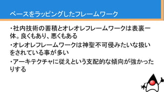ベースをラッピングしたフレームワーク
・社内技術の蓄積とオレオレフレームワークは表裏一
体。良くもあり、悪くもある
・オレオレフレームワークは神聖不可侵みたいな扱い
をされている事が多い
・アーキテクチャに従えという支配的な傾向が強かった
りする
だからこそ、ここを改善していくのは
難易度が高い
 