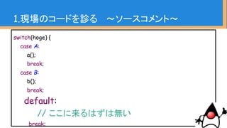 1.現場のコードを診る 〜ソースコメント〜
・社内フレームワークに相当する部分、
その他既存業務コードなどは真似される事が多い
・結果的に同じようなソースコメントが増える
・他人指向型のやり方を見抜くヒントになる
 
