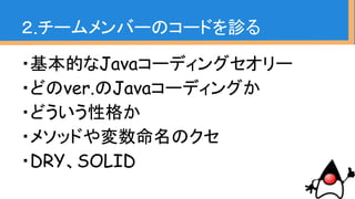 ・基本的なJavaコーディングセオリー
・どのver.のJavaコーディングか
・どういう性格か
・メソッドや変数命名のクセ
・DRY、SOLID
２.チームメンバーのコードを診る
 