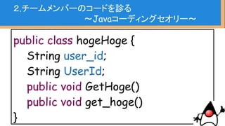 boolean deleteFlag = false;
・・・・長い処理・・・
for(...){
・・・・長い処理・・・
if(...) {
if(...) {
else if(...){
}
・・・・長い処理・・・
deleteFlag = true;
}
}
２.チームメンバーのコードを診る
〜Javaコーディングセオリー〜
 