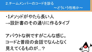 ・コードは正直
・直接的に伝え合う情報も重要だが
普段気づくにくいところに本質的な部分が
ある気がする
２.チームメンバーのコードを診る
〜どういう性格か〜
 