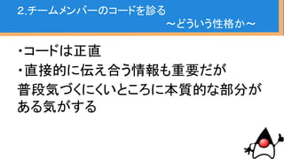 ・コードは正直
・直接的に伝え合う情報も重要だが
普段気づくにくいところに本質的な部分が
ある気がする
コード性格占い結構当たる
２.チームメンバーのコードを診る
〜どういう性格か〜
 