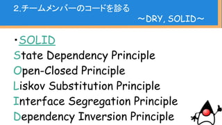 ・オブジェクト指向の設計原則
クラスの責任は１つだけ
拡張しやすく、修正で影響出ない
継承先でクラスの意味変わっちゃだめ
必要ないところまで意識させない
親も子も独立しているべき
２.チームメンバーのコードを診る
〜DRY, SOLID〜
 