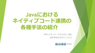 Javaにおける
ネイティブコード連携の
各種手法の紹介
NTTレゾナント・テクノロジー(株)
久納 孝治(ひさのう こうじ)
hisano
 