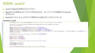 利用例: JavaCV
 JavaからOpenCVを使えるライブラリ
 OpenCVにも本家Javaライブラリがあるものの、セットアップの容易さからJavaCV
がオススメ
 Apacheライセンス or クラスパス例外ありのGPLのデュ...
