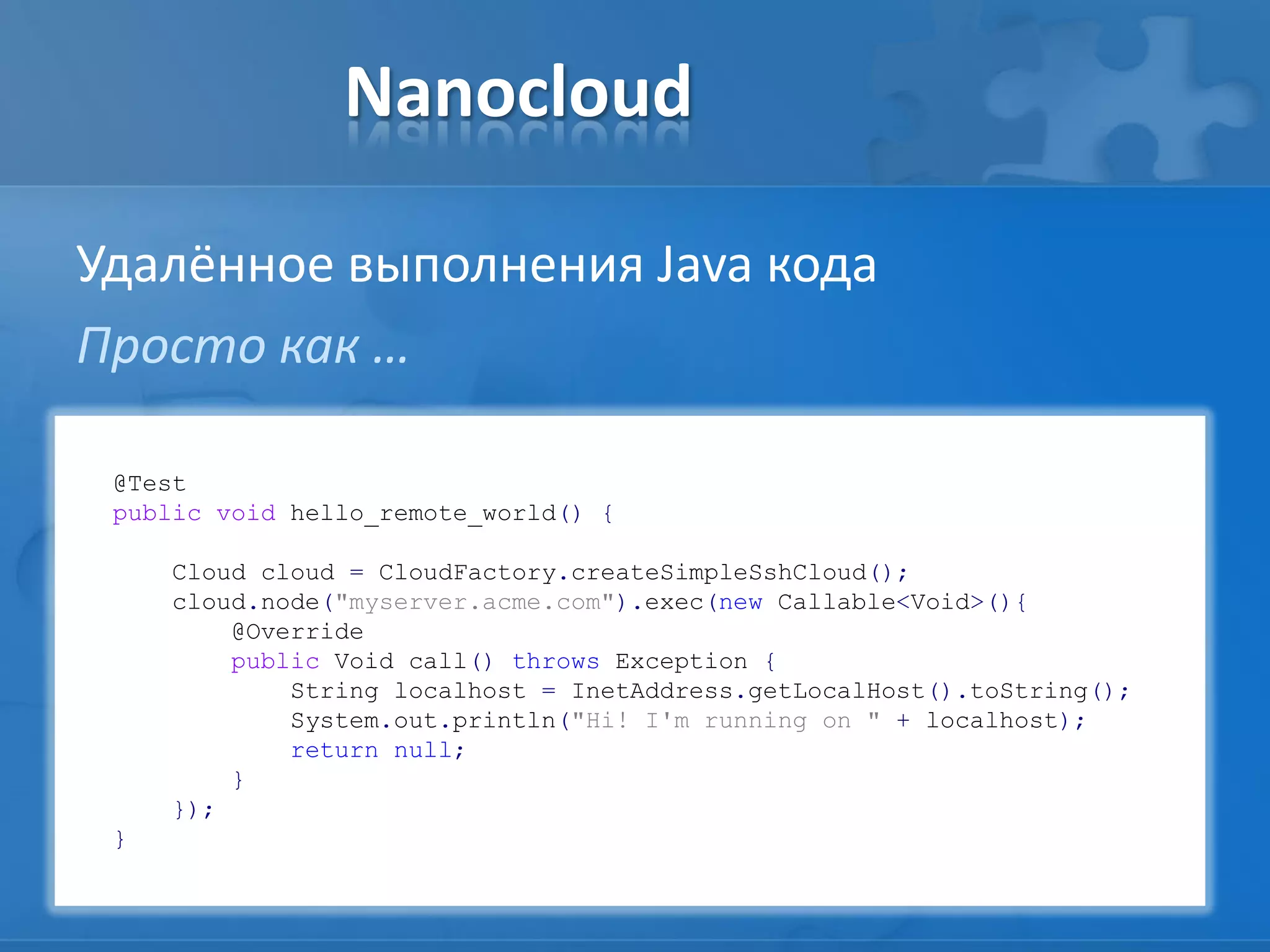 Nanocloud
Удалённое выполнения Java кода
Просто как …
@Test
public void hello_remote_world() {
Cloud cloud = CloudFactory.createSimpleSshCloud();
cloud.node("myserver.acme.com").exec(new Callable<Void>(){
@Override
public Void call() throws Exception {
String localhost = InetAddress.getLocalHost().toString();
System.out.println("Hi! I'm running on " + localhost);
return null;
}
});
}
 