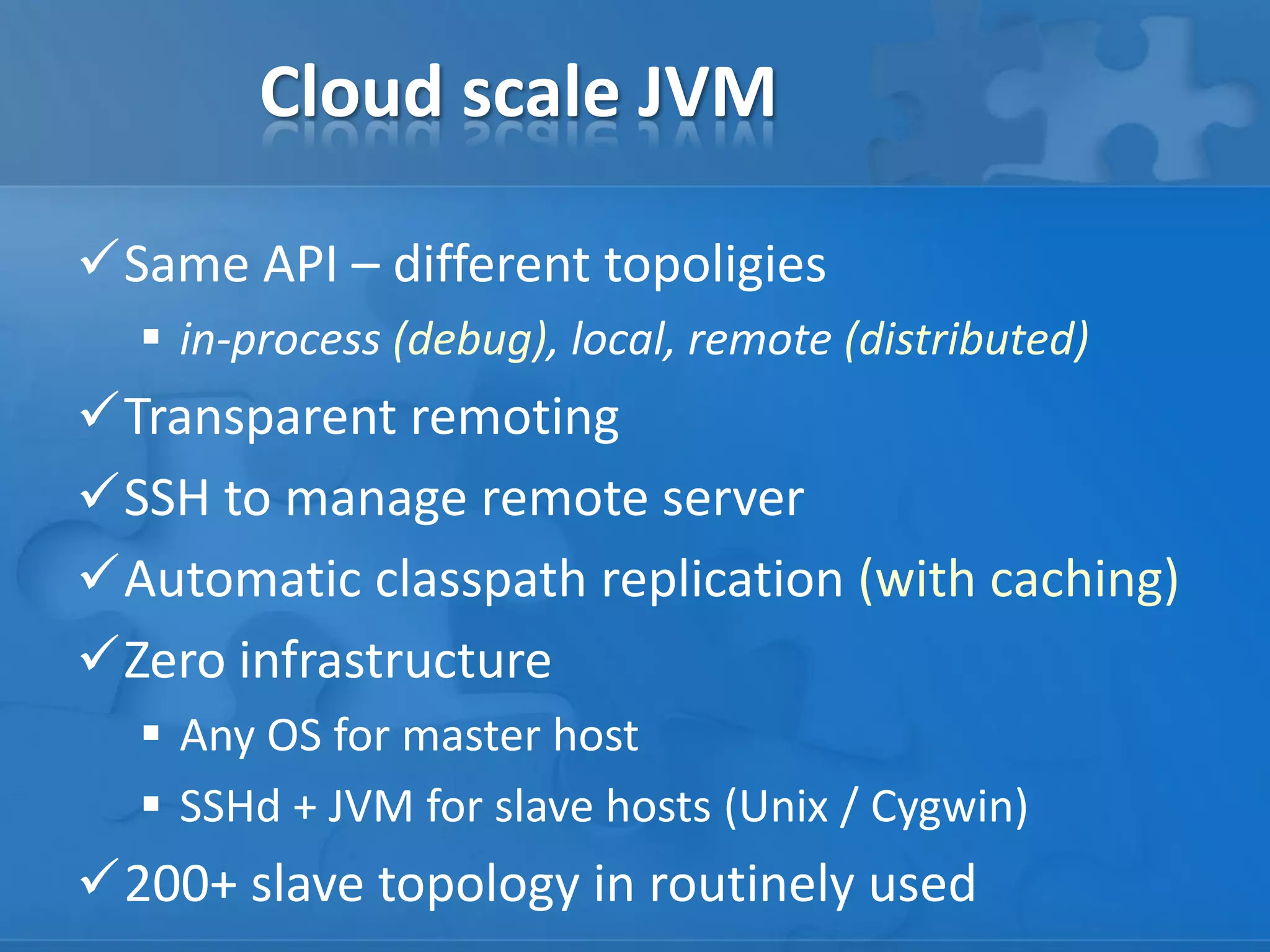 Cloud scale JVM
Same API – different topoligies
 in-process (debug), local, remote (distributed)
Transparent remoting
SSH to manage remote server
Automatic classpath replication (with caching)
Zero infrastructure
 Any OS for master host
 SSHd + JVM for slave hosts (Unix / Cygwin)
200+ slave topology in routinely used
 