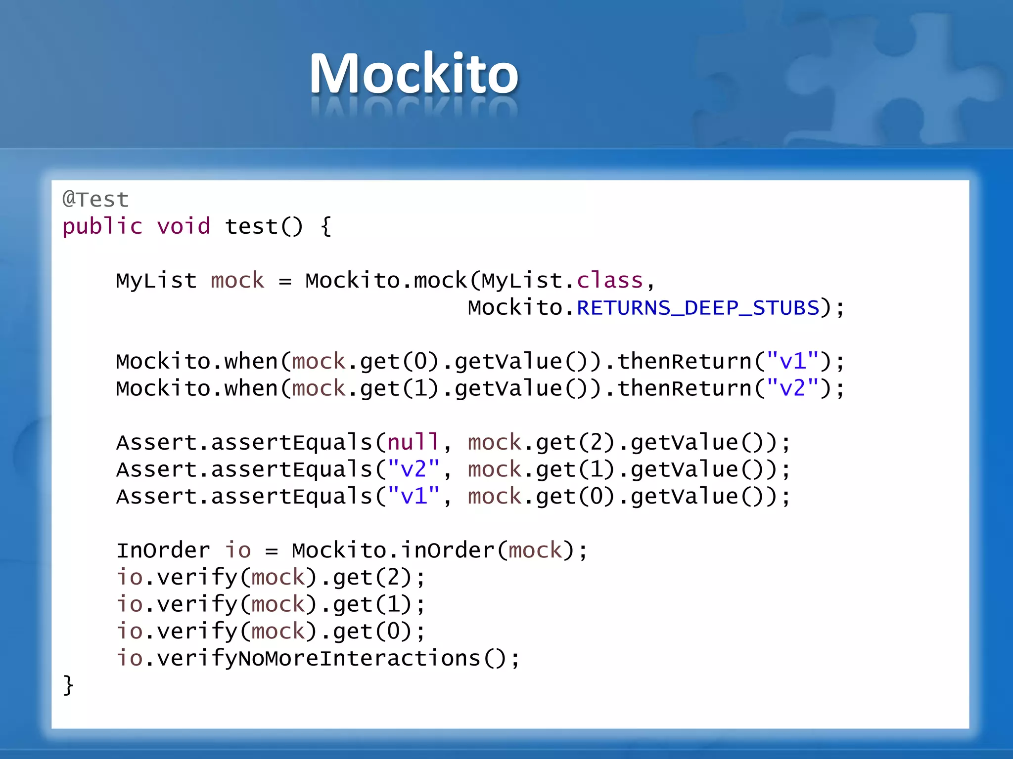 Mockito
@Test
public void test() {
MyList mock = Mockito.mock(MyList.class,
Mockito.RETURNS_DEEP_STUBS);
Mockito.when(mock.get(0).getValue()).thenReturn("v1");
Mockito.when(mock.get(1).getValue()).thenReturn("v2");
Assert.assertEquals(null, mock.get(2).getValue());
Assert.assertEquals("v2", mock.get(1).getValue());
Assert.assertEquals("v1", mock.get(0).getValue());
InOrder io = Mockito.inOrder(mock);
io.verify(mock).get(2);
io.verify(mock).get(1);
io.verify(mock).get(0);
io.verifyNoMoreInteractions();
}
 