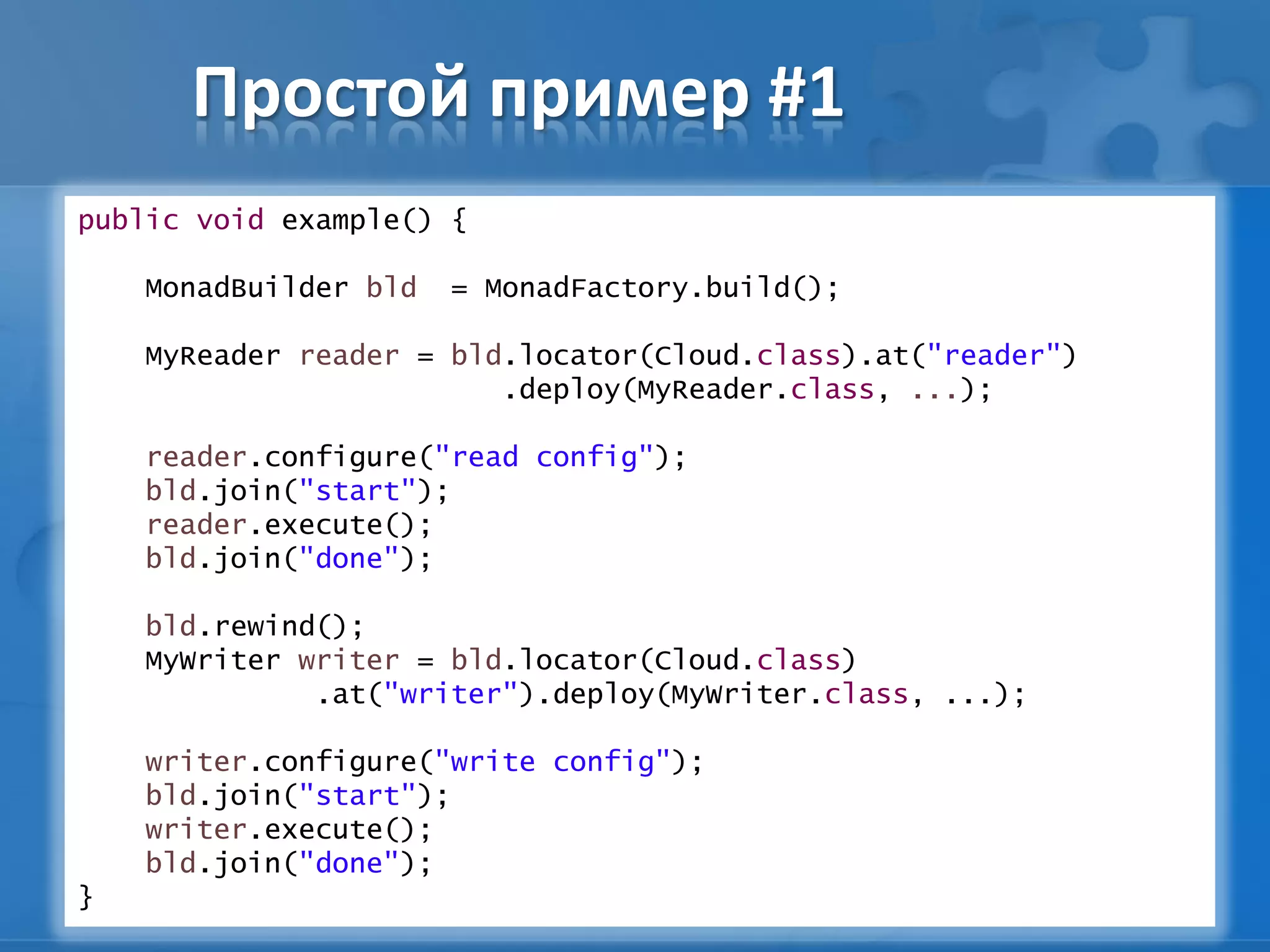 Простой пример #1
public void example() {
MonadBuilder bld = MonadFactory.build();
MyReader reader = bld.locator(Cloud.class).at("reader")
.deploy(MyReader.class, ...);
reader.configure("read config");
bld.join("start");
reader.execute();
bld.join("done");
bld.rewind();
MyWriter writer = bld.locator(Cloud.class)
.at("writer").deploy(MyWriter.class, ...);
writer.configure("write config");
bld.join("start");
writer.execute();
bld.join("done");
}
 