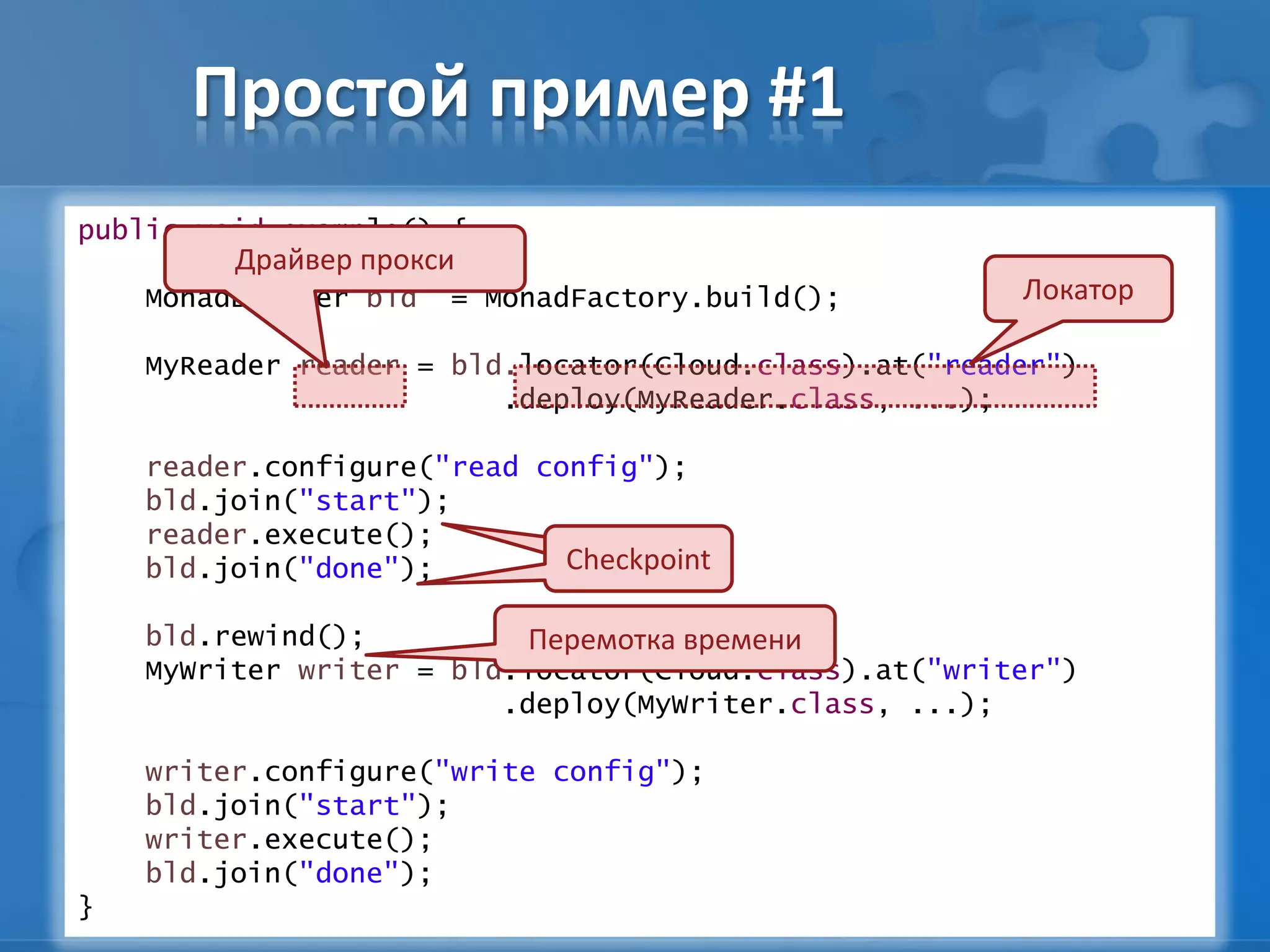 Простой пример #1
public void example() {
MonadBuilder bld = MonadFactory.build();
MyReader reader = bld.locator(Cloud.class).at("reader")
.deploy(MyReader.class, ...);
reader.configure("read config");
bld.join("start");
reader.execute();
bld.join("done");
bld.rewind();
MyWriter writer = bld.locator(Cloud.class).at("writer")
.deploy(MyWriter.class, ...);
writer.configure("write config");
bld.join("start");
writer.execute();
bld.join("done");
}
Локатор
Драйвер прокси
CheckpointCheckpoint
Перемотка времени
 
