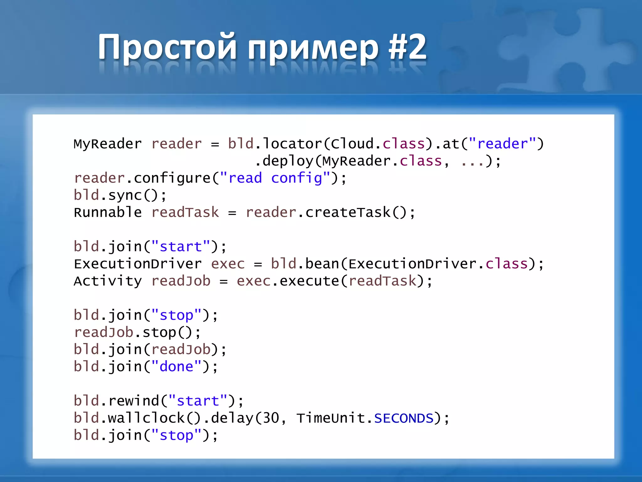 Простой пример #2
MyReader reader = bld.locator(Cloud.class).at("reader")
.deploy(MyReader.class, ...);
reader.configure("read config");
bld.sync();
Runnable readTask = reader.createTask();
bld.join("start");
ExecutionDriver exec = bld.bean(ExecutionDriver.class);
Activity readJob = exec.execute(readTask);
bld.join("stop");
readJob.stop();
bld.join(readJob);
bld.join("done");
bld.rewind("start");
bld.wallclock().delay(30, TimeUnit.SECONDS);
bld.join("stop");
 
