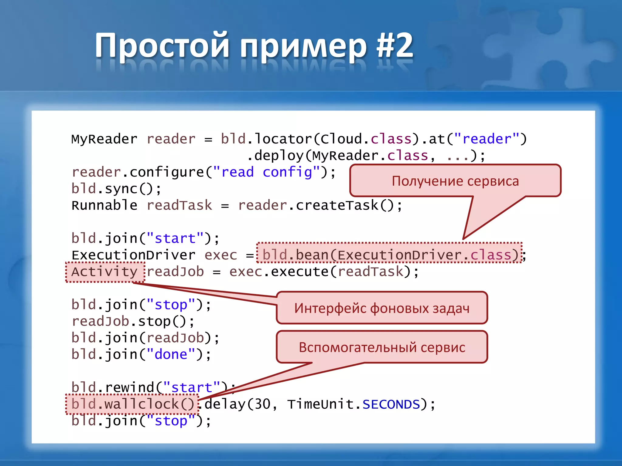 Простой пример #2
MyReader reader = bld.locator(Cloud.class).at("reader")
.deploy(MyReader.class, ...);
reader.configure("read config");
bld.sync();
Runnable readTask = reader.createTask();
bld.join("start");
ExecutionDriver exec = bld.bean(ExecutionDriver.class);
Activity readJob = exec.execute(readTask);
bld.join("stop");
readJob.stop();
bld.join(readJob);
bld.join("done");
bld.rewind("start");
bld.wallclock().delay(30, TimeUnit.SECONDS);
bld.join("stop");
Вспомогательный сервис
Интерфейс фоновых задач
Получение сервиса
 
