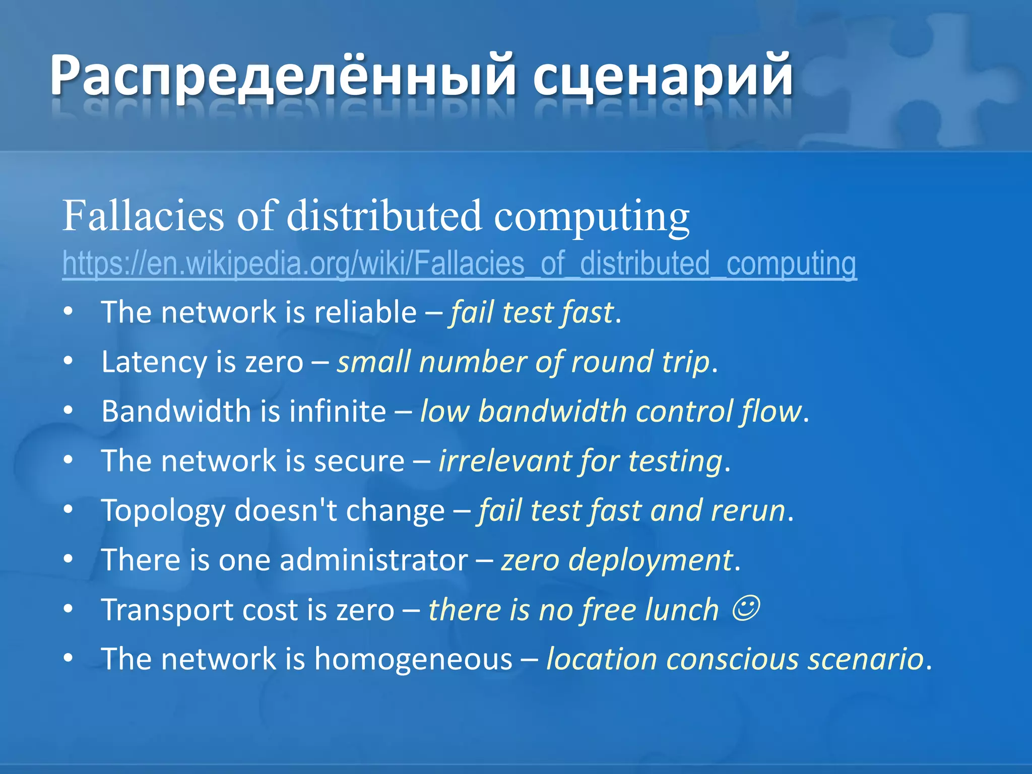 Распределённый сценарий
Fallacies of distributed computing
https://en.wikipedia.org/wiki/Fallacies_of_distributed_computing
• The network is reliable – fail test fast.
• Latency is zero – small number of round trip.
• Bandwidth is infinite – low bandwidth control flow.
• The network is secure – irrelevant for testing.
• Topology doesn't change – fail test fast and rerun.
• There is one administrator – zero deployment.
• Transport cost is zero – there is no free lunch 
• The network is homogeneous – location conscious scenario.
 