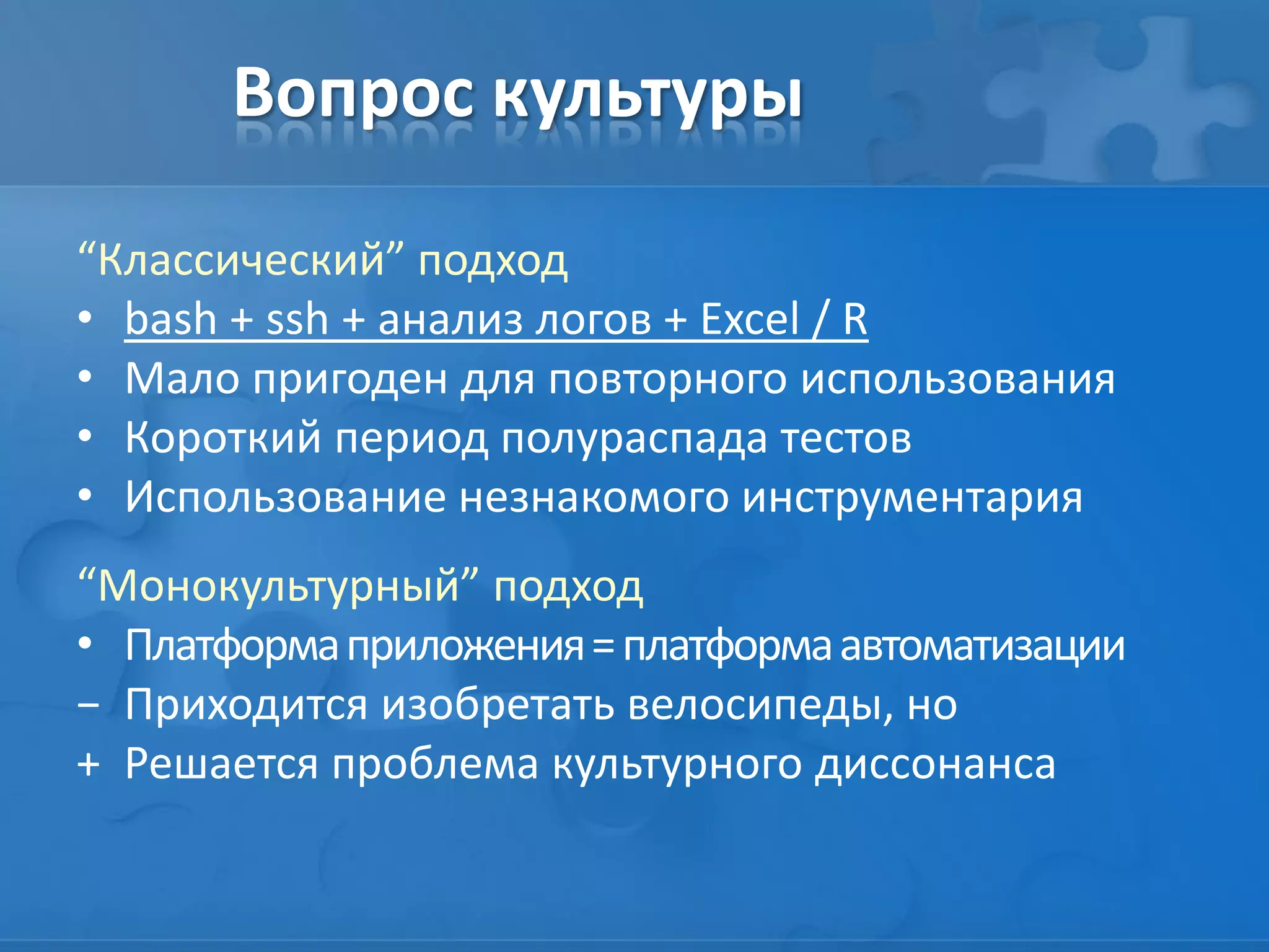 Вопрос культуры
“Классический” подход
• bash + ssh + анализ логов + Excel / R
• Мало пригоден для повторного использования
• Короткий период полураспада тестов
• Использование незнакомого инструментария
“Монокультурный” подход
• Платформаприложения=платформаавтоматизации
− Приходится изобретать велосипеды, но
+ Решается проблема культурного диссонанса
 