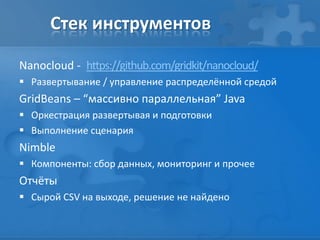 Стек инструментов
Nanocloud - https://github.com/gridkit/nanocloud/
 Развертывание / управление распределённой средой
GridBeans – “массивно параллельная” Java
 Оркестрация развертывая и подготовки
 Выполнение сценария
Nimble
 Компоненты: cбор данных, мониторинг и прочее
Отчёты
 Сырой CSV на выходе, решение не найдено
 