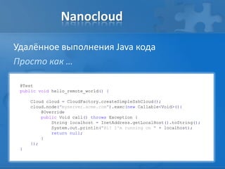 Nanocloud
Удалённое выполнения Java кода
Просто как …
@Test
public void hello_remote_world() {
Cloud cloud = CloudFactory.createSimpleSshCloud();
cloud.node("myserver.acme.com").exec(new Callable<Void>(){
@Override
public Void call() throws Exception {
String localhost = InetAddress.getLocalHost().toString();
System.out.println("Hi! I'm running on " + localhost);
return null;
}
});
}
 