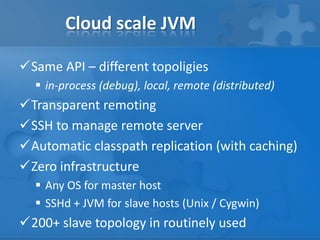 Cloud scale JVM
Same API – different topoligies
 in-process (debug), local, remote (distributed)
Transparent remoting
SSH to manage remote server
Automatic classpath replication (with caching)
Zero infrastructure
 Any OS for master host
 SSHd + JVM for slave hosts (Unix / Cygwin)
200+ slave topology in routinely used
 