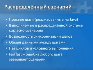 Распределённый сценарий
• Простые шаги (реализованные на Java)
• Выполняемые в распределённой системе
согласно сценарию
• Возможность синхронизации шагов
• Обмен данными между шагами
• Нет циклов и условного выполнения
• Fail fast – ошибка любого шага
завершает сценарий
 