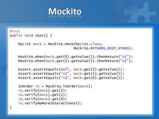 Mockito
@Test
public void test() {
MyList mock = Mockito.mock(MyList.class,
Mockito.RETURNS_DEEP_STUBS);
Mockito.when(mock.get(0).getValue()).thenReturn("v1");
Mockito.when(mock.get(1).getValue()).thenReturn("v2");
Assert.assertEquals(null, mock.get(2).getValue());
Assert.assertEquals("v2", mock.get(1).getValue());
Assert.assertEquals("v1", mock.get(0).getValue());
InOrder io = Mockito.inOrder(mock);
io.verify(mock).get(2);
io.verify(mock).get(1);
io.verify(mock).get(0);
io.verifyNoMoreInteractions();
}
 