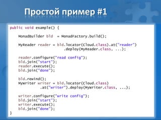 Простой пример #1
public void example() {
MonadBuilder bld = MonadFactory.build();
MyReader reader = bld.locator(Cloud.class).at("reader")
.deploy(MyReader.class, ...);
reader.configure("read config");
bld.join("start");
reader.execute();
bld.join("done");
bld.rewind();
MyWriter writer = bld.locator(Cloud.class)
.at("writer").deploy(MyWriter.class, ...);
writer.configure("write config");
bld.join("start");
writer.execute();
bld.join("done");
}
 
