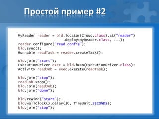 Простой пример #2
MyReader reader = bld.locator(Cloud.class).at("reader")
.deploy(MyReader.class, ...);
reader.configure("read config");
bld.sync();
Runnable readTask = reader.createTask();
bld.join("start");
ExecutionDriver exec = bld.bean(ExecutionDriver.class);
Activity readJob = exec.execute(readTask);
bld.join("stop");
readJob.stop();
bld.join(readJob);
bld.join("done");
bld.rewind("start");
bld.wallclock().delay(30, TimeUnit.SECONDS);
bld.join("stop");
 