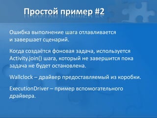 Простой пример #2
Ошибка выполнение шага отлавливается
и завершает сценарий.
Когда создаётся фоновая задача, используется
Activity.join() шага, который не завершится пока
задача не будет остановлена.
Wallclock – драйвер предоставляемый из коробки.
ExecutionDriver – пример вспомогательного
драйвера.
 