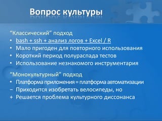 Вопрос культуры
“Классический” подход
• bash + ssh + анализ логов + Excel / R
• Мало пригоден для повторного использования
• Короткий период полураспада тестов
• Использование незнакомого инструментария
“Монокультурный” подход
• Платформаприложения=платформаавтоматизации
− Приходится изобретать велосипеды, но
+ Решается проблема культурного диссонанса
 