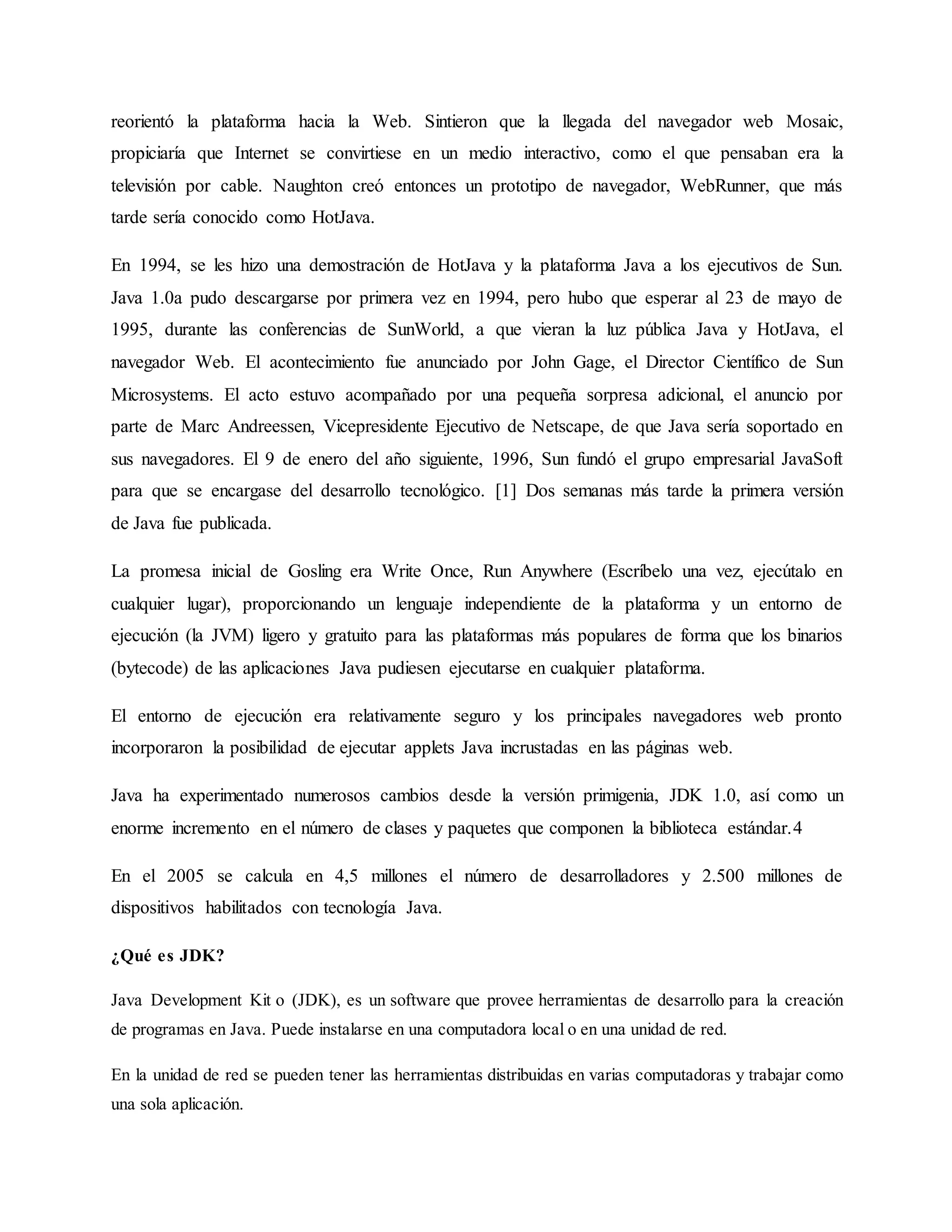 reorientó la plataforma hacia la Web. Sintieron que la llegada del navegador web Mosaic,
propiciaría que Internet se convirtiese en un medio interactivo, como el que pensaban era la
televisión por cable. Naughton creó entonces un prototipo de navegador, WebRunner, que más
tarde sería conocido como HotJava.
En 1994, se les hizo una demostración de HotJava y la plataforma Java a los ejecutivos de Sun.
Java 1.0a pudo descargarse por primera vez en 1994, pero hubo que esperar al 23 de mayo de
1995, durante las conferencias de SunWorld, a que vieran la luz pública Java y HotJava, el
navegador Web. El acontecimiento fue anunciado por John Gage, el Director Científico de Sun
Microsystems. El acto estuvo acompañado por una pequeña sorpresa adicional, el anuncio por
parte de Marc Andreessen, Vicepresidente Ejecutivo de Netscape, de que Java sería soportado en
sus navegadores. El 9 de enero del año siguiente, 1996, Sun fundó el grupo empresarial JavaSoft
para que se encargase del desarrollo tecnológico. [1] Dos semanas más tarde la primera versión
de Java fue publicada.
La promesa inicial de Gosling era Write Once, Run Anywhere (Escríbelo una vez, ejecútalo en
cualquier lugar), proporcionando un lenguaje independiente de la plataforma y un entorno de
ejecución (la JVM) ligero y gratuito para las plataformas más populares de forma que los binarios
(bytecode) de las aplicaciones Java pudiesen ejecutarse en cualquier plataforma.
El entorno de ejecución era relativamente seguro y los principales navegadores web pronto
incorporaron la posibilidad de ejecutar applets Java incrustadas en las páginas web.
Java ha experimentado numerosos cambios desde la versión primigenia, JDK 1.0, así como un
enorme incremento en el número de clases y paquetes que componen la biblioteca estándar.4
En el 2005 se calcula en 4,5 millones el número de desarrolladores y 2.500 millones de
dispositivos habilitados con tecnología Java.
¿Qué es JDK?
Java Development Kit o (JDK), es un software que provee herramientas de desarrollo para la creación
de programas en Java. Puede instalarse en una computadora local o en una unidad de red.
En la unidad de red se pueden tener las herramientas distribuidas en varias computadoras y trabajar como
una sola aplicación.
 