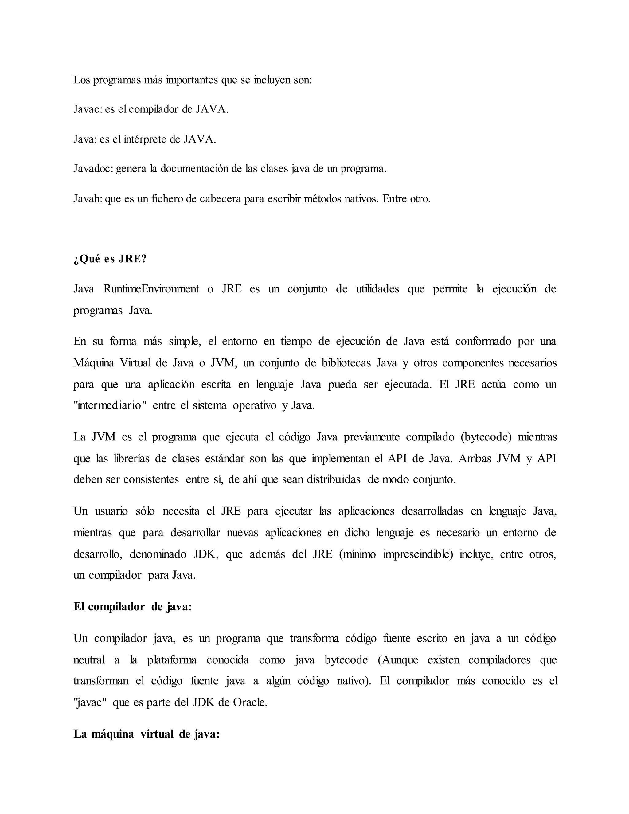 Los programas más importantes que se incluyen son:
Javac: es el compilador de JAVA.
Java: es el intérprete de JAVA.
Javadoc: genera la documentación de las clases java de un programa.
Javah: que es un fichero de cabecera para escribir métodos nativos. Entre otro.
¿Qué es JRE?
Java RuntimeEnvironment o JRE es un conjunto de utilidades que permite la ejecución de
programas Java.
En su forma más simple, el entorno en tiempo de ejecución de Java está conformado por una
Máquina Virtual de Java o JVM, un conjunto de bibliotecas Java y otros componentes necesarios
para que una aplicación escrita en lenguaje Java pueda ser ejecutada. El JRE actúa como un
"intermediario" entre el sistema operativo y Java.
La JVM es el programa que ejecuta el código Java previamente compilado (bytecode) mientras
que las librerías de clases estándar son las que implementan el API de Java. Ambas JVM y API
deben ser consistentes entre sí, de ahí que sean distribuidas de modo conjunto.
Un usuario sólo necesita el JRE para ejecutar las aplicaciones desarrolladas en lenguaje Java,
mientras que para desarrollar nuevas aplicaciones en dicho lenguaje es necesario un entorno de
desarrollo, denominado JDK, que además del JRE (mínimo imprescindible) incluye, entre otros,
un compilador para Java.
El compilador de java:
Un compilador java, es un programa que transforma código fuente escrito en java a un código
neutral a la plataforma conocida como java bytecode (Aunque existen compiladores que
transforman el código fuente java a algún código nativo). El compilador más conocido es el
"javac" que es parte del JDK de Oracle.
La máquina virtual de java:
 