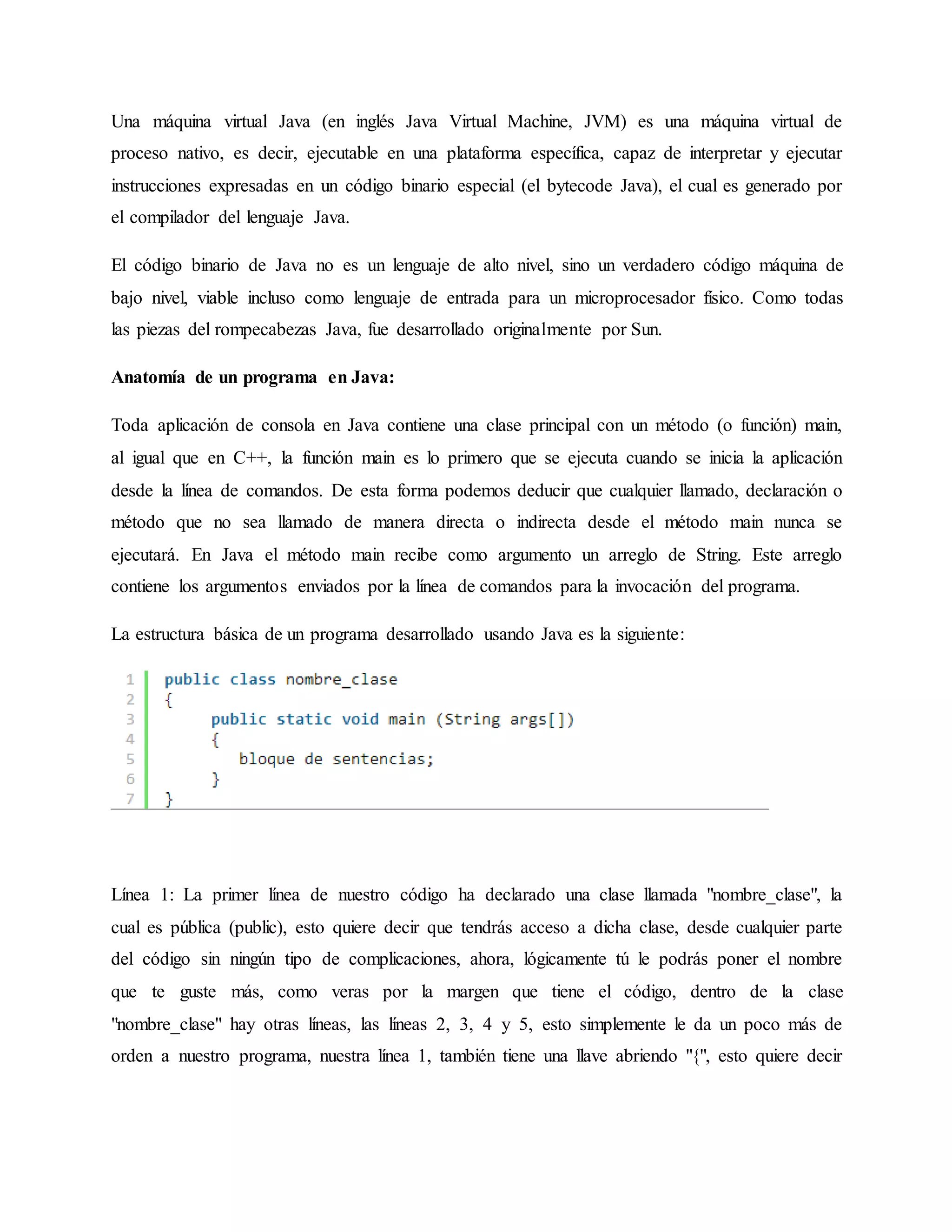 Una máquina virtual Java (en inglés Java Virtual Machine, JVM) es una máquina virtual de
proceso nativo, es decir, ejecutable en una plataforma específica, capaz de interpretar y ejecutar
instrucciones expresadas en un código binario especial (el bytecode Java), el cual es generado por
el compilador del lenguaje Java.
El código binario de Java no es un lenguaje de alto nivel, sino un verdadero código máquina de
bajo nivel, viable incluso como lenguaje de entrada para un microprocesador físico. Como todas
las piezas del rompecabezas Java, fue desarrollado originalmente por Sun.
Anatomía de un programa en Java:
Toda aplicación de consola en Java contiene una clase principal con un método (o función) main,
al igual que en C++, la función main es lo primero que se ejecuta cuando se inicia la aplicación
desde la línea de comandos. De esta forma podemos deducir que cualquier llamado, declaración o
método que no sea llamado de manera directa o indirecta desde el método main nunca se
ejecutará. En Java el método main recibe como argumento un arreglo de String. Este arreglo
contiene los argumentos enviados por la línea de comandos para la invocación del programa.
La estructura básica de un programa desarrollado usando Java es la siguiente:
Línea 1: La primer línea de nuestro código ha declarado una clase llamada "nombre_clase", la
cual es pública (public), esto quiere decir que tendrás acceso a dicha clase, desde cualquier parte
del código sin ningún tipo de complicaciones, ahora, lógicamente tú le podrás poner el nombre
que te guste más, como veras por la margen que tiene el código, dentro de la clase
"nombre_clase" hay otras líneas, las líneas 2, 3, 4 y 5, esto simplemente le da un poco más de
orden a nuestro programa, nuestra línea 1, también tiene una llave abriendo "{", esto quiere decir
 