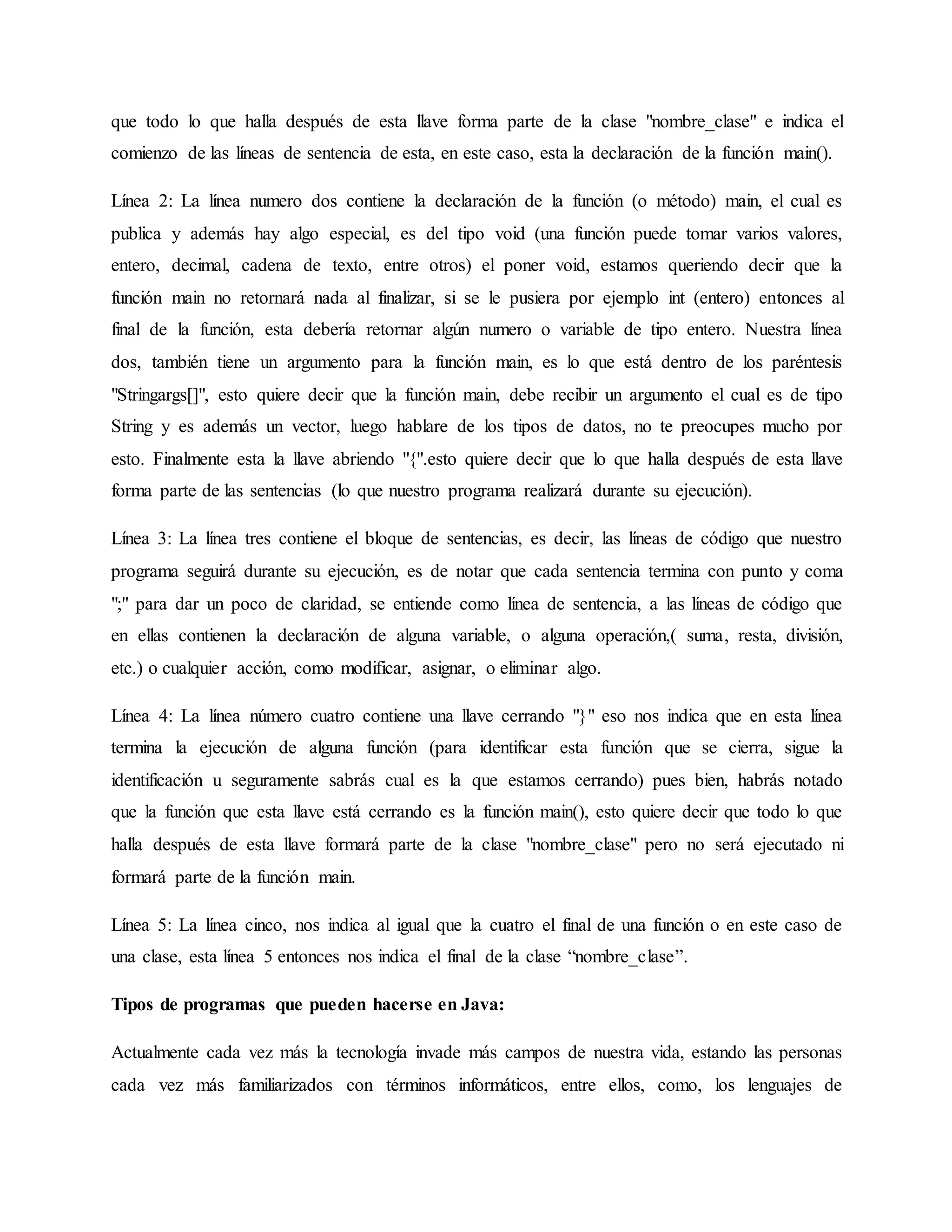 que todo lo que halla después de esta llave forma parte de la clase "nombre_clase" e indica el
comienzo de las líneas de sentencia de esta, en este caso, esta la declaración de la función main().
Línea 2: La línea numero dos contiene la declaración de la función (o método) main, el cual es
publica y además hay algo especial, es del tipo void (una función puede tomar varios valores,
entero, decimal, cadena de texto, entre otros) el poner void, estamos queriendo decir que la
función main no retornará nada al finalizar, si se le pusiera por ejemplo int (entero) entonces al
final de la función, esta debería retornar algún numero o variable de tipo entero. Nuestra línea
dos, también tiene un argumento para la función main, es lo que está dentro de los paréntesis
"Stringargs[]", esto quiere decir que la función main, debe recibir un argumento el cual es de tipo
String y es además un vector, luego hablare de los tipos de datos, no te preocupes mucho por
esto. Finalmente esta la llave abriendo "{".esto quiere decir que lo que halla después de esta llave
forma parte de las sentencias (lo que nuestro programa realizará durante su ejecución).
Línea 3: La línea tres contiene el bloque de sentencias, es decir, las líneas de código que nuestro
programa seguirá durante su ejecución, es de notar que cada sentencia termina con punto y coma
";" para dar un poco de claridad, se entiende como línea de sentencia, a las líneas de código que
en ellas contienen la declaración de alguna variable, o alguna operación,( suma, resta, división,
etc.) o cualquier acción, como modificar, asignar, o eliminar algo.
Línea 4: La línea número cuatro contiene una llave cerrando "}" eso nos indica que en esta línea
termina la ejecución de alguna función (para identificar esta función que se cierra, sigue la
identificación u seguramente sabrás cual es la que estamos cerrando) pues bien, habrás notado
que la función que esta llave está cerrando es la función main(), esto quiere decir que todo lo que
halla después de esta llave formará parte de la clase "nombre_clase" pero no será ejecutado ni
formará parte de la función main.
Línea 5: La línea cinco, nos indica al igual que la cuatro el final de una función o en este caso de
una clase, esta línea 5 entonces nos indica el final de la clase “nombre_clase”.
Tipos de programas que pueden hacerse en Java:
Actualmente cada vez más la tecnología invade más campos de nuestra vida, estando las personas
cada vez más familiarizados con términos informáticos, entre ellos, como, los lenguajes de
 