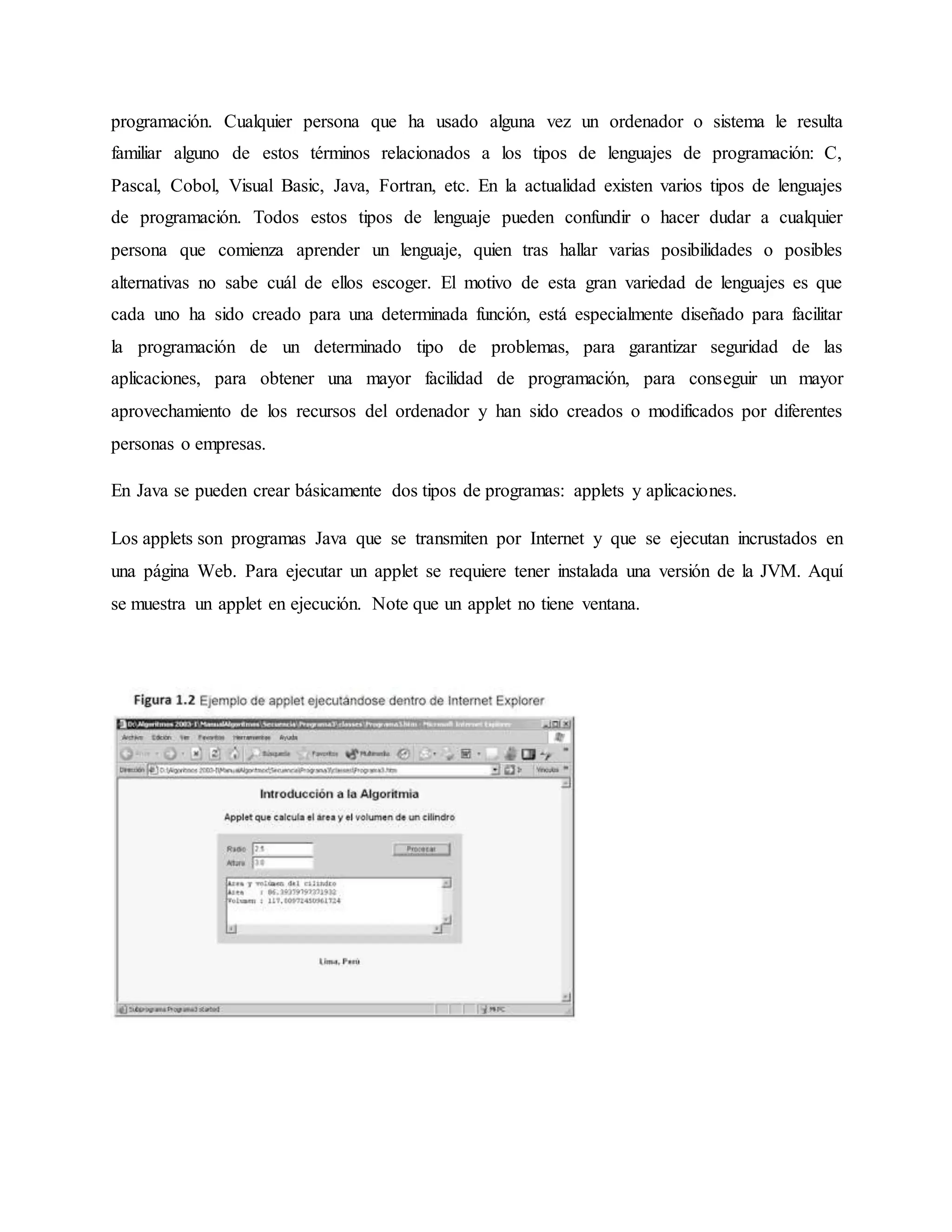 programación. Cualquier persona que ha usado alguna vez un ordenador o sistema le resulta
familiar alguno de estos términos relacionados a los tipos de lenguajes de programación: C,
Pascal, Cobol, Visual Basic, Java, Fortran, etc. En la actualidad existen varios tipos de lenguajes
de programación. Todos estos tipos de lenguaje pueden confundir o hacer dudar a cualquier
persona que comienza aprender un lenguaje, quien tras hallar varias posibilidades o posibles
alternativas no sabe cuál de ellos escoger. El motivo de esta gran variedad de lenguajes es que
cada uno ha sido creado para una determinada función, está especialmente diseñado para facilitar
la programación de un determinado tipo de problemas, para garantizar seguridad de las
aplicaciones, para obtener una mayor facilidad de programación, para conseguir un mayor
aprovechamiento de los recursos del ordenador y han sido creados o modificados por diferentes
personas o empresas.
En Java se pueden crear básicamente dos tipos de programas: applets y aplicaciones.
Los applets son programas Java que se transmiten por Internet y que se ejecutan incrustados en
una página Web. Para ejecutar un applet se requiere tener instalada una versión de la JVM. Aquí
se muestra un applet en ejecución. Note que un applet no tiene ventana.
 