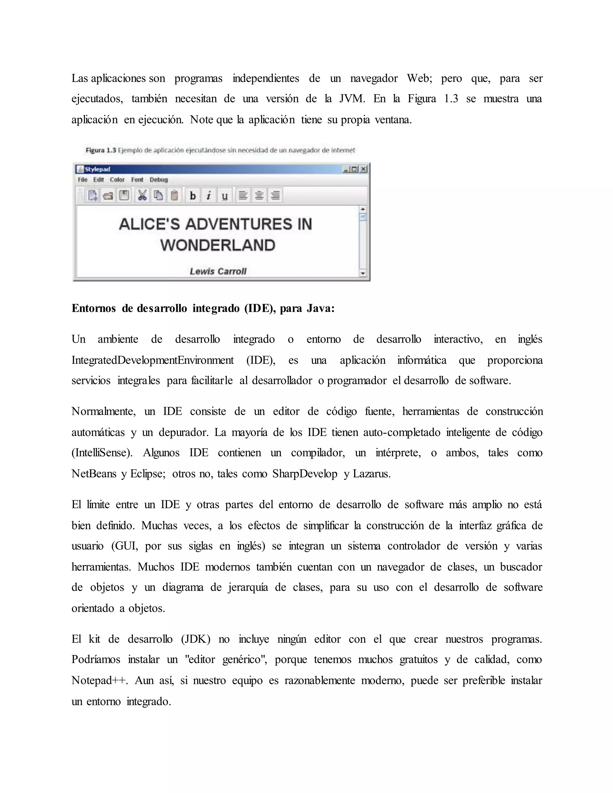 Las aplicaciones son programas independientes de un navegador Web; pero que, para ser
ejecutados, también necesitan de una versión de la JVM. En la Figura 1.3 se muestra una
aplicación en ejecución. Note que la aplicación tiene su propia ventana.
Entornos de desarrollo integrado (IDE), para Java:
Un ambiente de desarrollo integrado o entorno de desarrollo interactivo, en inglés
IntegratedDevelopmentEnvironment (IDE), es una aplicación informática que proporciona
servicios integrales para facilitarle al desarrollador o programador el desarrollo de software.
Normalmente, un IDE consiste de un editor de código fuente, herramientas de construcción
automáticas y un depurador. La mayoría de los IDE tienen auto-completado inteligente de código
(IntelliSense). Algunos IDE contienen un compilador, un intérprete, o ambos, tales como
NetBeans y Eclipse; otros no, tales como SharpDevelop y Lazarus.
El límite entre un IDE y otras partes del entorno de desarrollo de software más amplio no está
bien definido. Muchas veces, a los efectos de simplificar la construcción de la interfaz gráfica de
usuario (GUI, por sus siglas en inglés) se integran un sistema controlador de versión y varias
herramientas. Muchos IDE modernos también cuentan con un navegador de clases, un buscador
de objetos y un diagrama de jerarquía de clases, para su uso con el desarrollo de software
orientado a objetos.
El kit de desarrollo (JDK) no incluye ningún editor con el que crear nuestros programas.
Podríamos instalar un "editor genérico", porque tenemos muchos gratuitos y de calidad, como
Notepad++. Aun así, si nuestro equipo es razonablemente moderno, puede ser preferible instalar
un entorno integrado.
 