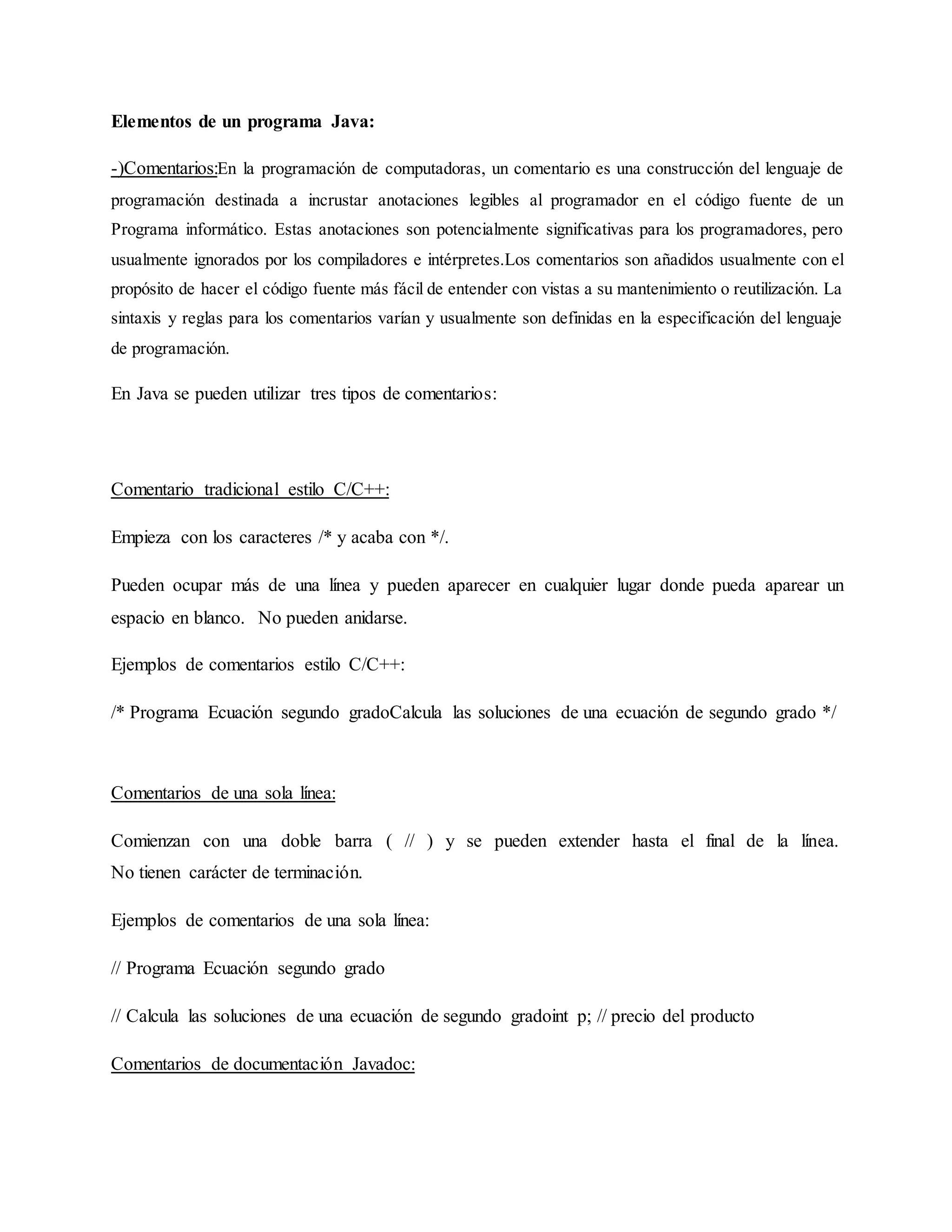 Elementos de un programa Java:
-)Comentarios:En la programación de computadoras, un comentario es una construcción del lenguaje de
programación destinada a incrustar anotaciones legibles al programador en el código fuente de un
Programa informático. Estas anotaciones son potencialmente significativas para los programadores, pero
usualmente ignorados por los compiladores e intérpretes.Los comentarios son añadidos usualmente con el
propósito de hacer el código fuente más fácil de entender con vistas a su mantenimiento o reutilización. La
sintaxis y reglas para los comentarios varían y usualmente son definidas en la especificación del lenguaje
de programación.
En Java se pueden utilizar tres tipos de comentarios:
Comentario tradicional estilo C/C++:
Empieza con los caracteres /* y acaba con */.
Pueden ocupar más de una línea y pueden aparecer en cualquier lugar donde pueda aparear un
espacio en blanco. No pueden anidarse.
Ejemplos de comentarios estilo C/C++:
/* Programa Ecuación segundo gradoCalcula las soluciones de una ecuación de segundo grado */
Comentarios de una sola línea:
Comienzan con una doble barra ( // ) y se pueden extender hasta el final de la línea.
No tienen carácter de terminación.
Ejemplos de comentarios de una sola línea:
// Programa Ecuación segundo grado
// Calcula las soluciones de una ecuación de segundo gradoint p; // precio del producto
Comentarios de documentación Javadoc:
 