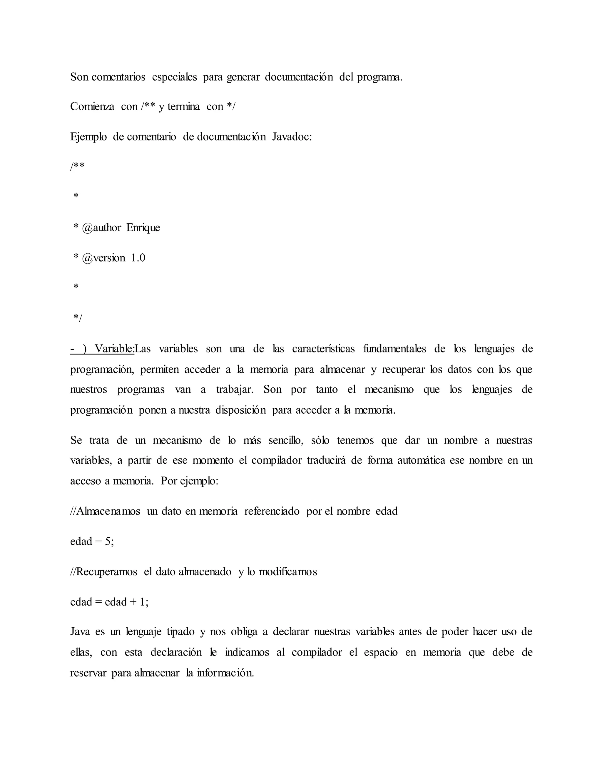 Son comentarios especiales para generar documentación del programa.
Comienza con /** y termina con */
Ejemplo de comentario de documentación Javadoc:
/**
*
* @author Enrique
* @version 1.0
*
*/
- ) Variable:Las variables son una de las características fundamentales de los lenguajes de
programación, permiten acceder a la memoria para almacenar y recuperar los datos con los que
nuestros programas van a trabajar. Son por tanto el mecanismo que los lenguajes de
programación ponen a nuestra disposición para acceder a la memoria.
Se trata de un mecanismo de lo más sencillo, sólo tenemos que dar un nombre a nuestras
variables, a partir de ese momento el compilador traducirá de forma automática ese nombre en un
acceso a memoria. Por ejemplo:
//Almacenamos un dato en memoria referenciado por el nombre edad
edad = 5;
//Recuperamos el dato almacenado y lo modificamos
edad = edad + 1;
Java es un lenguaje tipado y nos obliga a declarar nuestras variables antes de poder hacer uso de
ellas, con esta declaración le indicamos al compilador el espacio en memoria que debe de
reservar para almacenar la información.
 