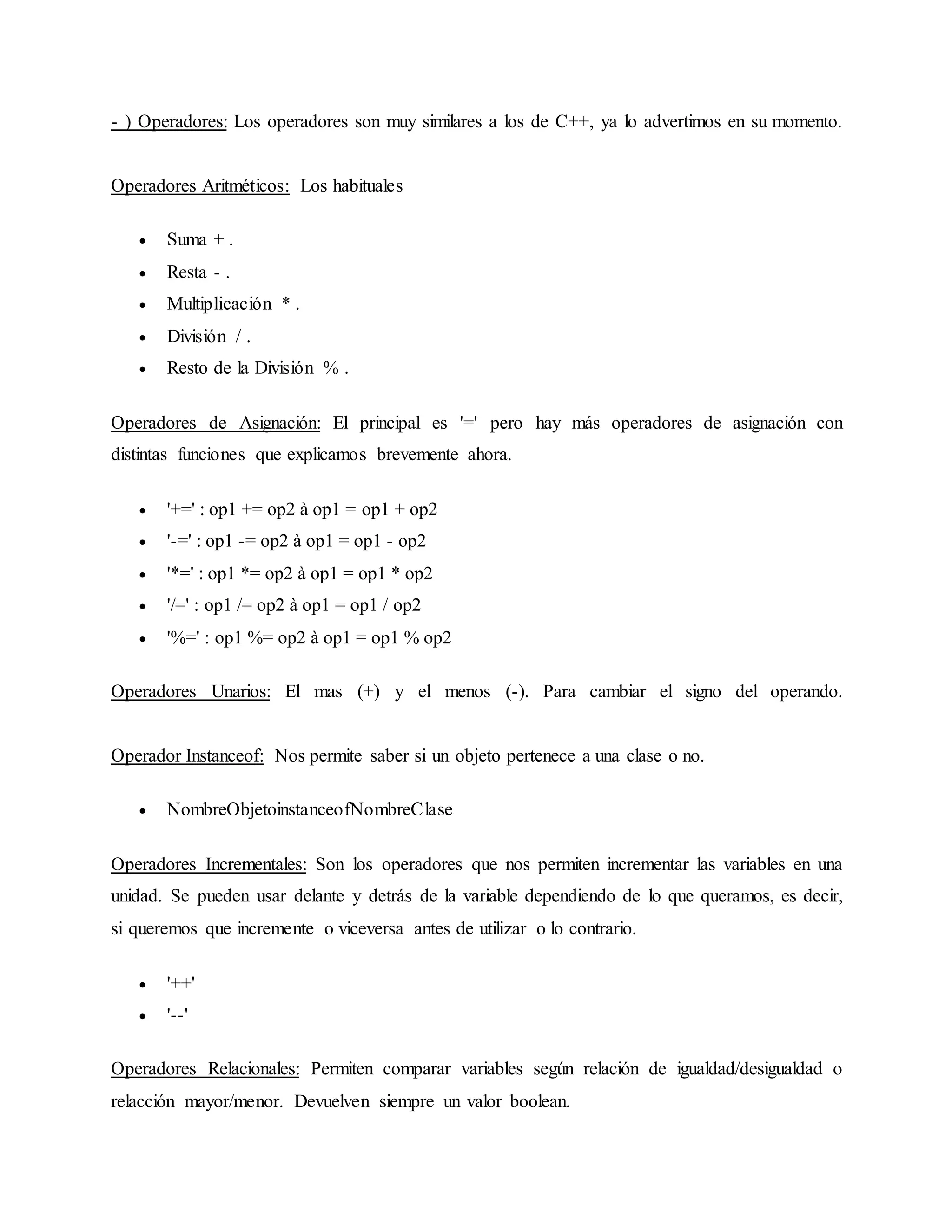 - ) Operadores: Los operadores son muy similares a los de C++, ya lo advertimos en su momento.
Operadores Aritméticos: Los habituales
 Suma + .
 Resta - .
 Multiplicación * .
 División / .
 Resto de la División % .
Operadores de Asignación: El principal es '=' pero hay más operadores de asignación con
distintas funciones que explicamos brevemente ahora.
 '+=' : op1 += op2 à op1 = op1 + op2
 '-=' : op1 -= op2 à op1 = op1 - op2
 '*=' : op1 *= op2 à op1 = op1 * op2
 '/=' : op1 /= op2 à op1 = op1 / op2
 '%=' : op1 %= op2 à op1 = op1 % op2
Operadores Unarios: El mas (+) y el menos (-). Para cambiar el signo del operando.
Operador Instanceof: Nos permite saber si un objeto pertenece a una clase o no.
 NombreObjetoinstanceofNombreClase
Operadores Incrementales: Son los operadores que nos permiten incrementar las variables en una
unidad. Se pueden usar delante y detrás de la variable dependiendo de lo que queramos, es decir,
si queremos que incremente o viceversa antes de utilizar o lo contrario.
 '++'
 '--'
Operadores Relacionales: Permiten comparar variables según relación de igualdad/desigualdad o
relacción mayor/menor. Devuelven siempre un valor boolean.
 
