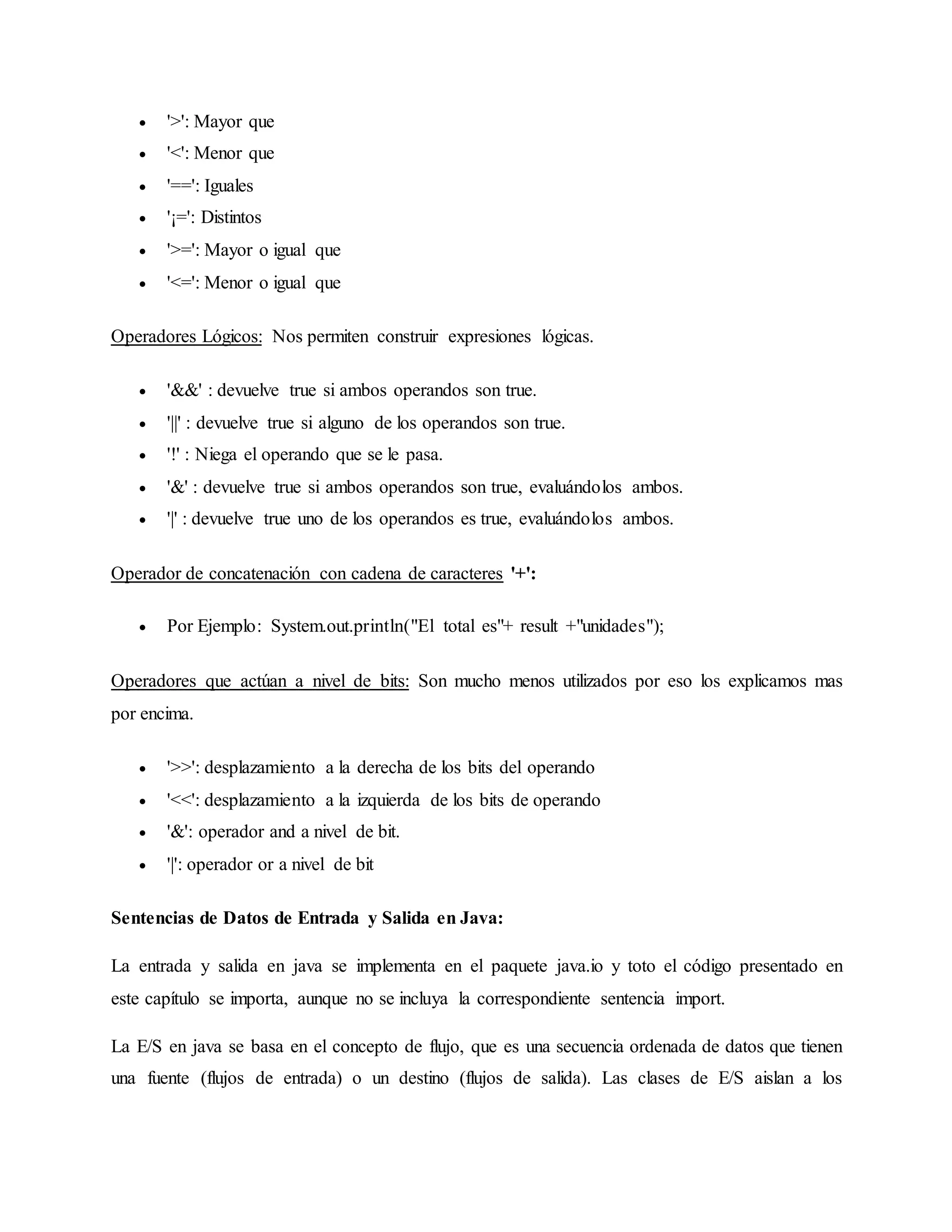  '>': Mayor que
 '<': Menor que
 '==': Iguales
 '¡=': Distintos
 '>=': Mayor o igual que
 '<=': Menor o igual que
Operadores Lógicos: Nos permiten construir expresiones lógicas.
 '&&' : devuelve true si ambos operandos son true.
 '||' : devuelve true si alguno de los operandos son true.
 '!' : Niega el operando que se le pasa.
 '&' : devuelve true si ambos operandos son true, evaluándolos ambos.
 '|' : devuelve true uno de los operandos es true, evaluándolos ambos.
Operador de concatenación con cadena de caracteres '+':
 Por Ejemplo: System.out.println("El total es"+ result +"unidades");
Operadores que actúan a nivel de bits: Son mucho menos utilizados por eso los explicamos mas
por encima.
 '>>': desplazamiento a la derecha de los bits del operando
 '<<': desplazamiento a la izquierda de los bits de operando
 '&': operador and a nivel de bit.
 '|': operador or a nivel de bit
Sentencias de Datos de Entrada y Salida en Java:
La entrada y salida en java se implementa en el paquete java.io y toto el código presentado en
este capítulo se importa, aunque no se incluya la correspondiente sentencia import.
La E/S en java se basa en el concepto de flujo, que es una secuencia ordenada de datos que tienen
una fuente (flujos de entrada) o un destino (flujos de salida). Las clases de E/S aislan a los
 