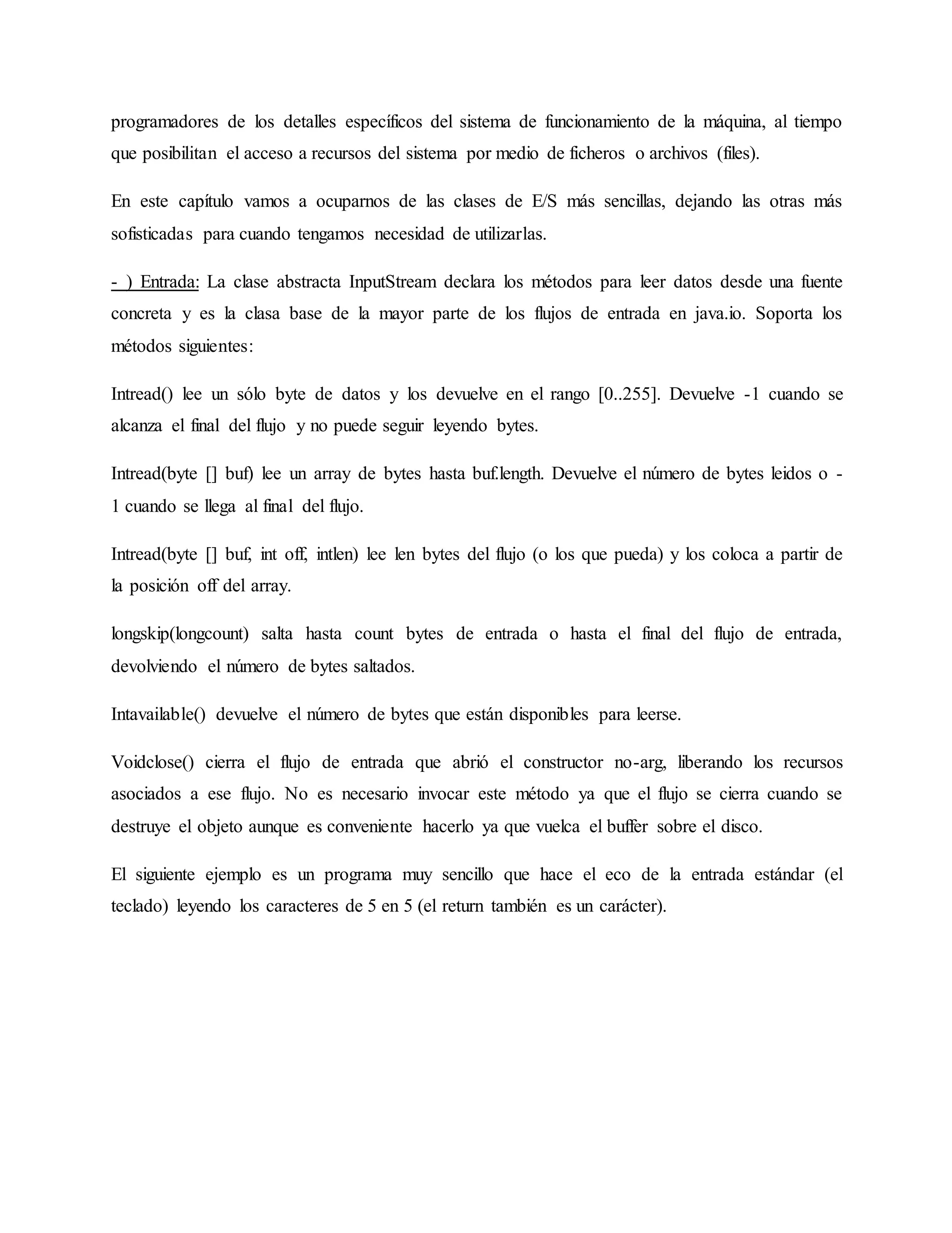 programadores de los detalles específicos del sistema de funcionamiento de la máquina, al tiempo
que posibilitan el acceso a recursos del sistema por medio de ficheros o archivos (files).
En este capítulo vamos a ocuparnos de las clases de E/S más sencillas, dejando las otras más
sofisticadas para cuando tengamos necesidad de utilizarlas.
- ) Entrada: La clase abstracta InputStream declara los métodos para leer datos desde una fuente
concreta y es la clasa base de la mayor parte de los flujos de entrada en java.io. Soporta los
métodos siguientes:
Intread() lee un sólo byte de datos y los devuelve en el rango [0..255]. Devuelve -1 cuando se
alcanza el final del flujo y no puede seguir leyendo bytes.
Intread(byte [] buf) lee un array de bytes hasta buf.length. Devuelve el número de bytes leidos o -
1 cuando se llega al final del flujo.
Intread(byte [] buf, int off, intlen) lee len bytes del flujo (o los que pueda) y los coloca a partir de
la posición off del array.
longskip(longcount) salta hasta count bytes de entrada o hasta el final del flujo de entrada,
devolviendo el número de bytes saltados.
Intavailable() devuelve el número de bytes que están disponibles para leerse.
Voidclose() cierra el flujo de entrada que abrió el constructor no-arg, liberando los recursos
asociados a ese flujo. No es necesario invocar este método ya que el flujo se cierra cuando se
destruye el objeto aunque es conveniente hacerlo ya que vuelca el buffer sobre el disco.
El siguiente ejemplo es un programa muy sencillo que hace el eco de la entrada estándar (el
teclado) leyendo los caracteres de 5 en 5 (el return también es un carácter).
 