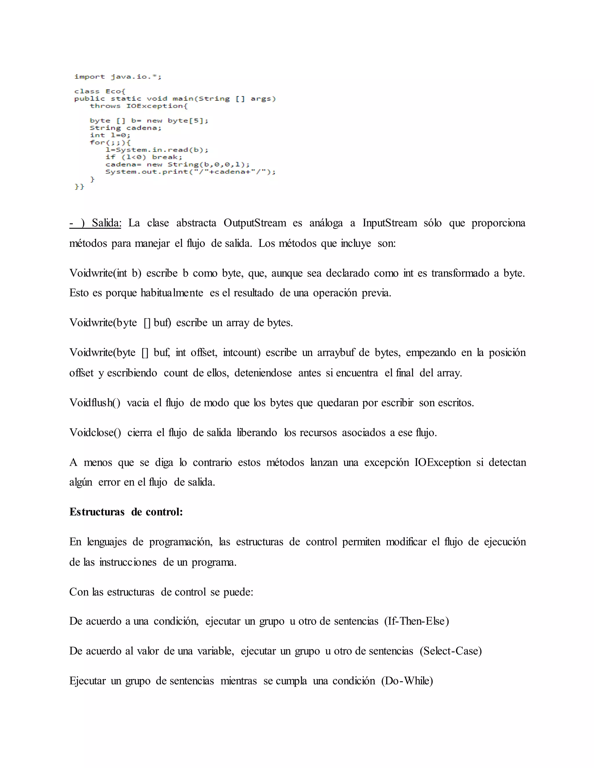 - ) Salida: La clase abstracta OutputStream es análoga a InputStream sólo que proporciona
métodos para manejar el flujo de salida. Los métodos que incluye son:
Voidwrite(int b) escribe b como byte, que, aunque sea declarado como int es transformado a byte.
Esto es porque habitualmente es el resultado de una operación previa.
Voidwrite(byte [] buf) escribe un array de bytes.
Voidwrite(byte [] buf, int offset, intcount) escribe un arraybuf de bytes, empezando en la posición
offset y escribiendo count de ellos, deteniendose antes si encuentra el final del array.
Voidflush() vacia el flujo de modo que los bytes que quedaran por escribir son escritos.
Voidclose() cierra el flujo de salida liberando los recursos asociados a ese flujo.
A menos que se diga lo contrario estos métodos lanzan una excepción IOException si detectan
algún error en el flujo de salida.
Estructuras de control:
En lenguajes de programación, las estructuras de control permiten modificar el flujo de ejecución
de las instrucciones de un programa.
Con las estructuras de control se puede:
De acuerdo a una condición, ejecutar un grupo u otro de sentencias (If-Then-Else)
De acuerdo al valor de una variable, ejecutar un grupo u otro de sentencias (Select-Case)
Ejecutar un grupo de sentencias mientras se cumpla una condición (Do-While)
 