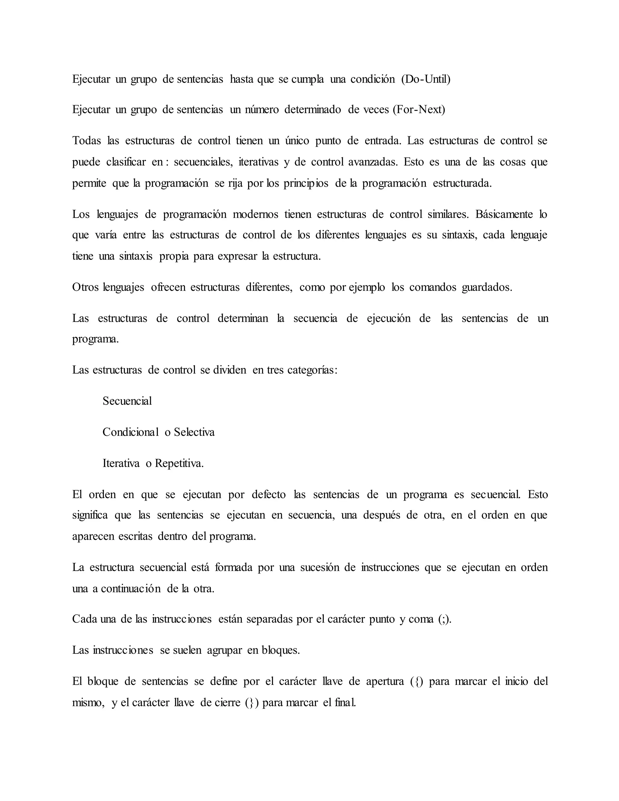 Ejecutar un grupo de sentencias hasta que se cumpla una condición (Do-Until)
Ejecutar un grupo de sentencias un número determinado de veces (For-Next)
Todas las estructuras de control tienen un único punto de entrada. Las estructuras de control se
puede clasificar en : secuenciales, iterativas y de control avanzadas. Esto es una de las cosas que
permite que la programación se rija por los principios de la programación estructurada.
Los lenguajes de programación modernos tienen estructuras de control similares. Básicamente lo
que varía entre las estructuras de control de los diferentes lenguajes es su sintaxis, cada lenguaje
tiene una sintaxis propia para expresar la estructura.
Otros lenguajes ofrecen estructuras diferentes, como por ejemplo los comandos guardados.
Las estructuras de control determinan la secuencia de ejecución de las sentencias de un
programa.
Las estructuras de control se dividen en tres categorías:
Secuencial
Condicional o Selectiva
Iterativa o Repetitiva.
El orden en que se ejecutan por defecto las sentencias de un programa es secuencial. Esto
significa que las sentencias se ejecutan en secuencia, una después de otra, en el orden en que
aparecen escritas dentro del programa.
La estructura secuencial está formada por una sucesión de instrucciones que se ejecutan en orden
una a continuación de la otra.
Cada una de las instrucciones están separadas por el carácter punto y coma (;).
Las instrucciones se suelen agrupar en bloques.
El bloque de sentencias se define por el carácter llave de apertura ({) para marcar el inicio del
mismo, y el carácter llave de cierre (}) para marcar el final.
 