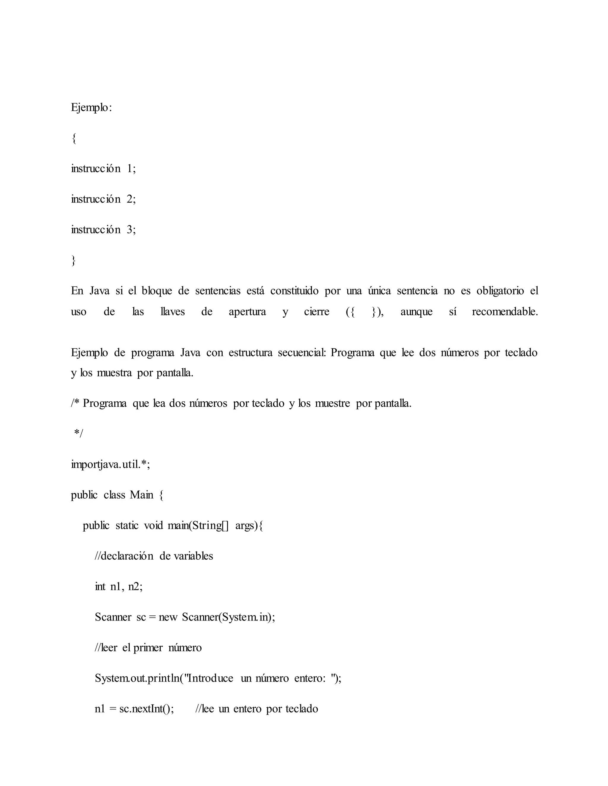 Ejemplo:
{
instrucción 1;
instrucción 2;
instrucción 3;
}
En Java si el bloque de sentencias está constituido por una única sentencia no es obligatorio el
uso de las llaves de apertura y cierre ({ }), aunque sí recomendable.
Ejemplo de programa Java con estructura secuencial: Programa que lee dos números por teclado
y los muestra por pantalla.
/* Programa que lea dos números por teclado y los muestre por pantalla.
*/
importjava.util.*;
public class Main {
public static void main(String[] args){
//declaración de variables
int n1, n2;
Scanner sc = new Scanner(System.in);
//leer el primer número
System.out.println("Introduce un número entero: ");
n1 = sc.nextInt(); //lee un entero por teclado
 